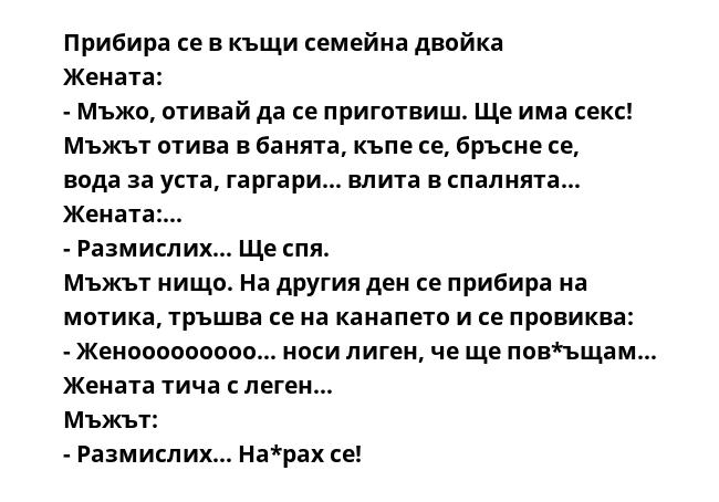 Прибира се в къщи семейна двойка
Жената:
- Мъжо, отивай да се приготвиш. Ще има секс!
Мъжът отива в банята, къпе се, бръсне се, вода за уста, гаргари… влита в спалнята…
Жената:…
- Размислих… Ще спя.
Мъжът нищо. На другия ден