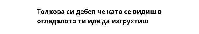 Толкова си дебел че като се видиш в огледалото ти иде да изгрухтиш  