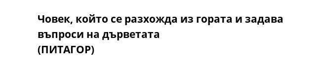 Човек, който се разхожда из гората и задава въпроси на дърветата 
(ПИТАГОР)