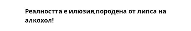 Реалността е илюзия,породена от липса на алкохол!