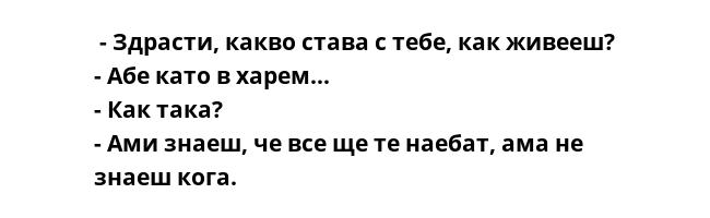  - Здрасти, какво става с тебе, как живееш?
- Абе като в харем...
- Как така?
- Ами знаеш, че все ще те наебат, ама не знаеш кога.