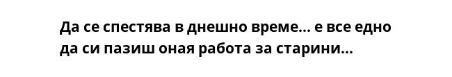 Да се спестява в днешно време... е все едно да си пазиш оная работа за старини...