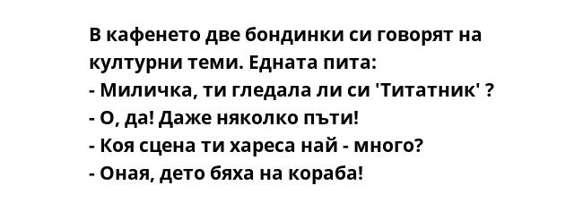 В кафенето две бондинки си говорят на културни теми. Едната пита:
- Миличка, ти гледала ли си 'Титатник' ?
- О, да! Даже няколко пъти!
- Коя сцена ти хареса най - много?
- Оная, дето бяха на кораба!