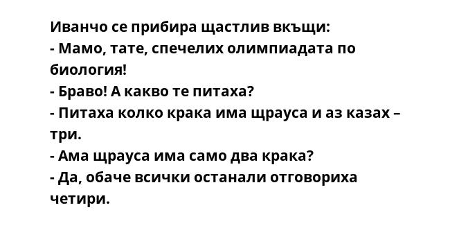 Иванчо се прибира щастлив вкъщи:
- Мамо, тате, спечелих олимпиадата по биология!
- Браво! А какво те питаха?
- Питаха колко крака има щрауса и аз казах – три.
- Ама щрауса има само два крака?
- Да, обаче всички останали отговориха