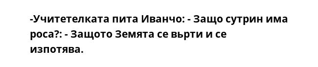 -Учитетелката пита Иванчо: - Защо сутрин има роса?: - Защото Земята се вьрти и се изпотява.  