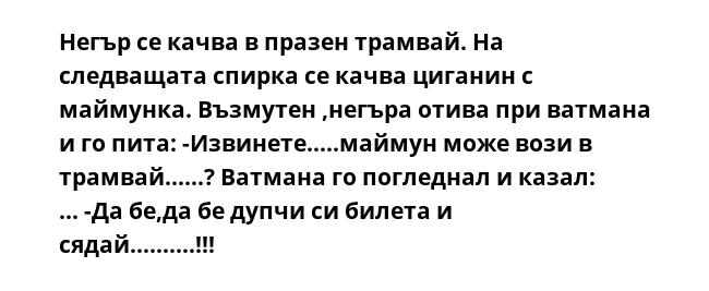 Негър се качва в празен трамвай. На следващата спирка се качва циганин с маймунка. Възмутен ,негъра отива при ватмана и го пита: -Извинете.....маймун може вози в трамвай......? Ватмана го погледнал и казал: ... -Да бе,да бе