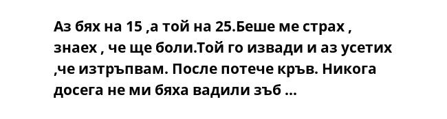 Аз бях на 15 ,а той на 25.Беше ме страх , знаех , че ще боли.Той го извади и аз усетих ,че изтръпвам. После потече кръв. Никога досега не ми бяха вадили зъб ...