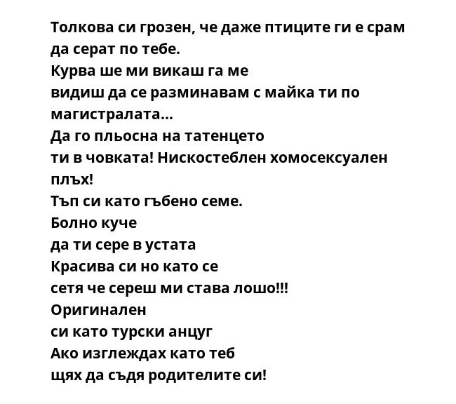 Толкова си грозен, че даже птиците ги е срам да серат по тебе.  Курва ше ми викаш га ме видиш да се разминавам с майка ти по магистралата... Да го пльосна на татенцето ти в човката! Нискостеблен хомосексуален плъх!  Тъп си