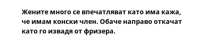 Жените много се впечатляват като има кажа, че имам конски член. Обаче направо откачат като го извадя от фризера.