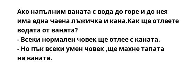 Ако напълним ваната с вода до горе и до нея има една чаена лъжичка и кана.Как ще отлеете водата от ваната?
- Всеки нормален човек ще отлее с каната.
- Но пък всеки умен човек ,ще махне тапата на ваната.