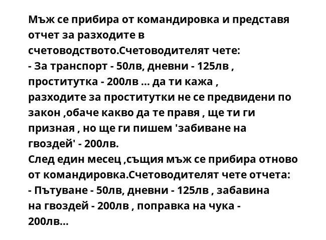 Мъж се прибира от командировка и представя отчет за разходите в счетоводството.Счетоводителят чете:
- За транспорт - 50лв, дневни - 125лв , проститутка - 200лв ... да ти кажа , разходите за проститутки не се предвидени по