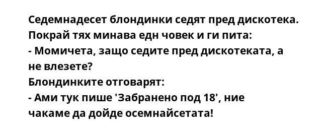 Седемнадесет блондинки седят пред дискотека. Покрай тях минава едн човек и ги пита:
- Момичета, защо седите пред дискотеката, а не влезете?
Блондинките отговарят:
- Ами тук пише 'Забранено под 18', ние чакаме да дойде осемнайсетата!