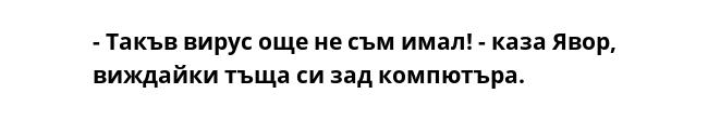 - Такъв вирус още не съм имал! - каза Явор, виждайки тъща си зад компютъра.