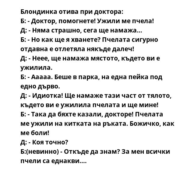 Блондинка отива при доктора:
Б: - Доктор, помогнете! Ужили ме пчела!
Д: - Няма страшно, сега ще намажа...
Б: - Но как ще я хванете? Пчелата сигурно отдавна е отлетяла някъде далеч!
Д: - Неее, ще намажа мястото, където ви е