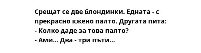 Срещат се две блондинки. Едната - с прекрасно кжено палто. Другата пита:
- Колко даде за това палто?
- Ами... Два - три пъти...