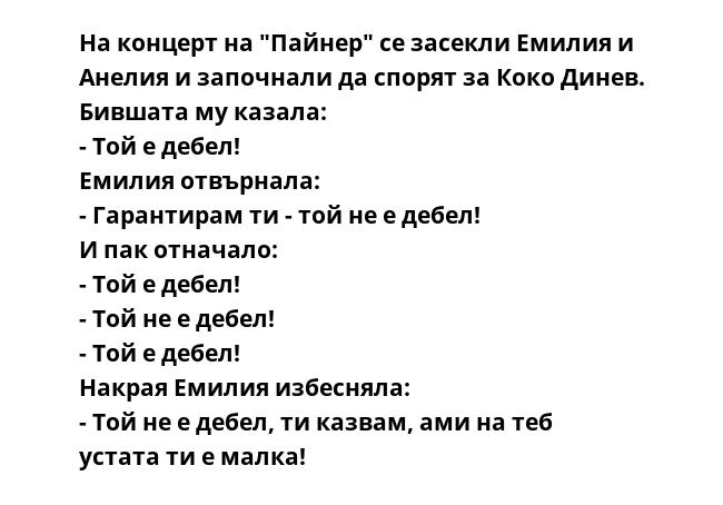 На концерт на "Пайнер" се засекли Емилия и Анелия и започнали да спорят за Коко Динев. Бившата му казала: 
- Той е дебел! 
Емилия отвърнала: 
- Гарантирам ти - той не е дебел! 
И пак отначало: 
- Той е дебел! 
- Той не е дебел!