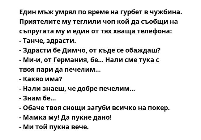 Един мъж умрял по време на гурбет в чужбина. Приятелите му теглили чоп кой да съобщи на съпругата му и един от тях хваща телефона:
- Танче, здрасти.
- Здрасти бе Димчо, от къде се обаждаш?
- Ми-и, от Германия, бе... Нали сме