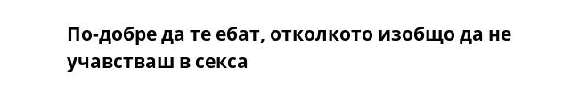 По-добре да те ебат, отколкото изобщо да не учавстваш в секса 