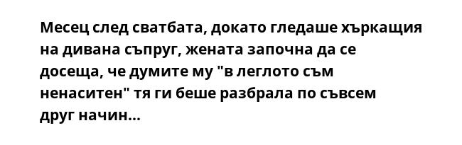 Месец след сватбата, докато гледаше хъркащия на дивана съпруг, жената започна да се досеща, че думите му "в леглото съм ненаситен" тя ги беше разбрала по съвсем друг начин...