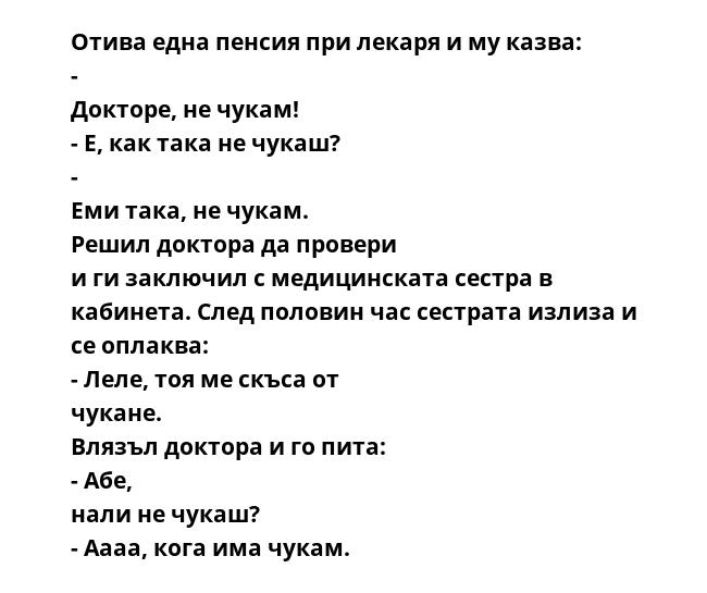 Отива една пенсия при лекаря и му казва: - Докторе, не чукам! - Е, как така не чукаш? - Еми така, не чукам. Решил доктора да провери и ги заключил с медицинската сестра в кабинета. След половин час сестрата излиза и се оплаква: