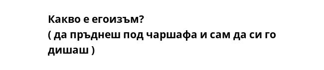 Какво е егоизъм?
( да пръднеш под чаршафа и сам да си го дишаш )
