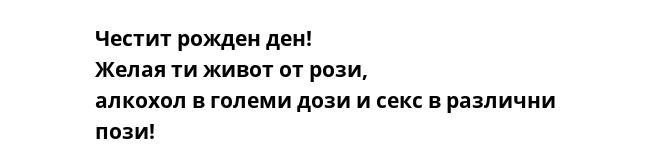 Честит рожден ден! Желая ти живот от рози, алкохол в големи дози и секс в различни пози!