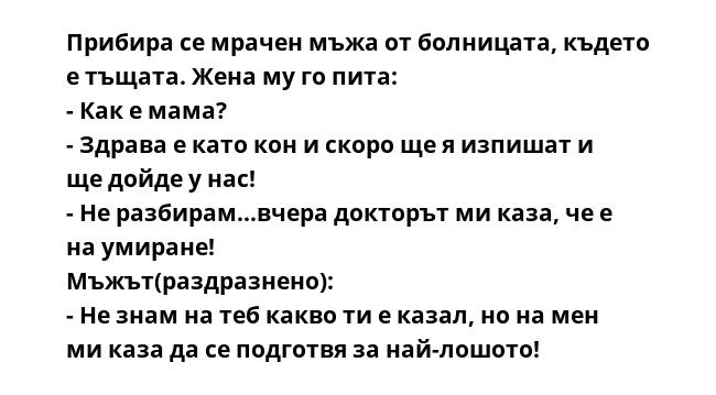 Прибира се мрачен мъжа от болницата, където е тъщата. Жена му го пита:
- Как е мама?
- Здрава е като кон и скоро ще я изпишат и ще дойде у нас!
- Не разбирам...вчера докторът ми каза, че е на умиране!
Мъжът(раздразнено):
-