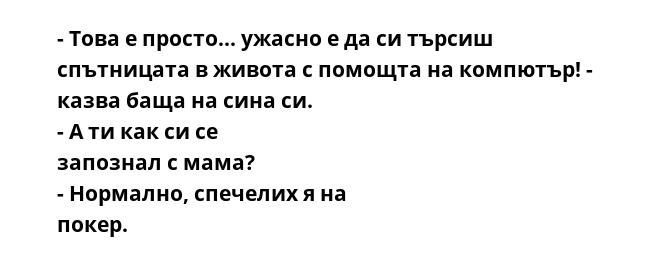 - Това е просто... ужасно е да си търсиш спътницата в живота с помощта на компютър! - казва баща на сина си. - А ти как си се запознал с мама? - Нормално, спечелих я на покер. 