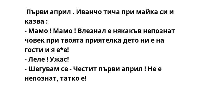  Първи април . Иванчо тича при майка си и казва :
- Мамо ! Мамо ! Влезнал е някакъв непознат човек при твоята приятелка дето ни е на гости и я е*е!
- Леле ! Ужас!
- Шегувам се - Честит първи април ! Не е непознат, татко е!