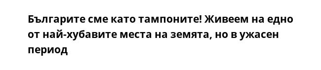 Българите сме като тампоните! Живеем на едно от най-хубавите места на земята, но в ужасен период