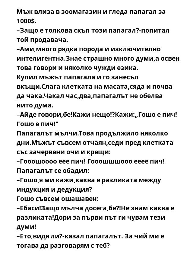 Мъж влиза в зоомагазин и гледа папагал за 1000$.
–Защо е толкова скъп този папагал?-попитал той продавача.
–Ами,много рядка порода и изключително интелигентна.Знае страшно много думи,а освен това говори и няколко чужди езика.
Купил