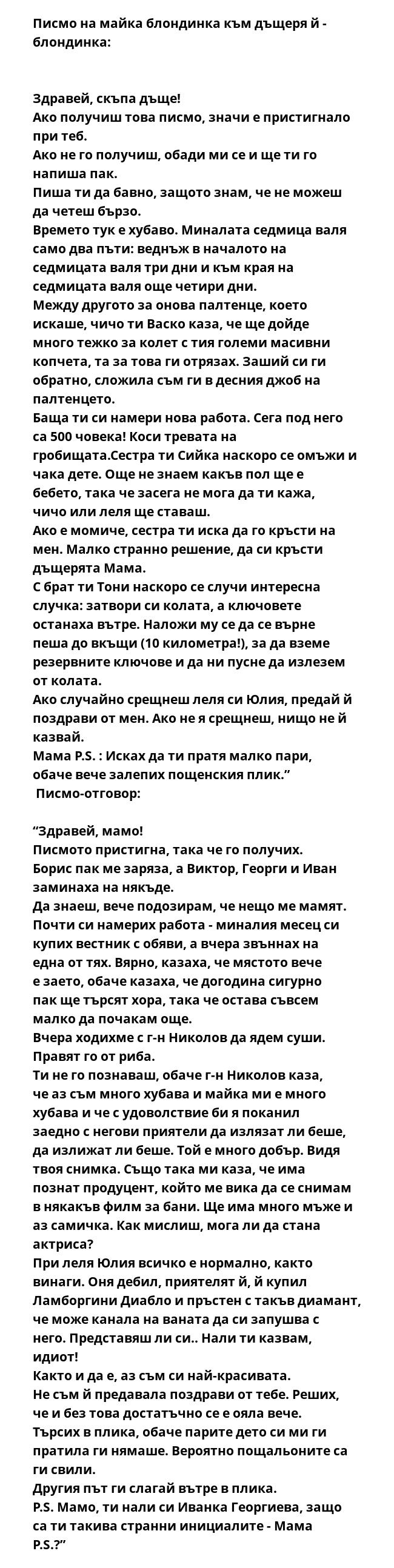 Писмо на майка блондинка към дъщеря й - блондинка:

 
Здравей, скъпа дъще!
Ако получиш това писмо, значи е пристигнало при теб.
Ако не го получиш, обади ми се и ще ти го напиша пак.
Пиша ти да бавно, защото знам, че не можеш