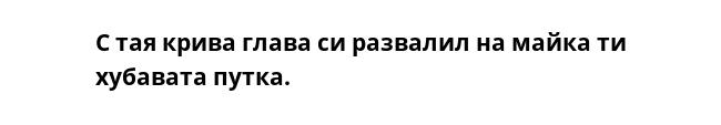 С тая крива глава си развалил на майка ти хубавата путка.