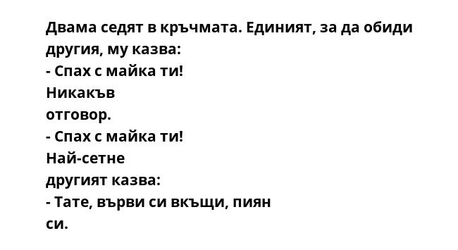 Двама седят в кръчмата. Единият, за да обиди другия, му казва: - Спах с майка ти! Никакъв отговор. - Спах с майка ти! Най-сетне другият казва: - Тате, върви си вкъщи, пиян си.