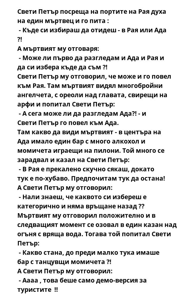 Свети Петър посреща на портите на Рая духа на един мъртвец и го пита :
 - Къде си избираш да отидеш - в Рая или Ада ?!
А мъртвият му отговаря:
 - Може ли първо да разгледам и Ада и Рая и да си избера къде да съм ?!
Свети Петър