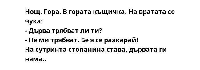 Нощ. Гора. В гората къщичка. На вратата се чука:
- Дърва трябват ли ти?
- Не ми трябват. Бе я се разкарай!
На сутринта стопанина става, дървата ги няма..