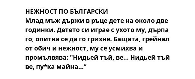 НЕЖНОСТ ПО БЪЛГАРСКИ
Млад мъж държи в ръце дете на около две годинки. Детето си играе с ухото му, дърпа го, опитва се да го гризне. Бащата, грейнал от обич и нежност, му се усмихва и промълвява: "Нидьей тъй, ве... Нидьей тъй