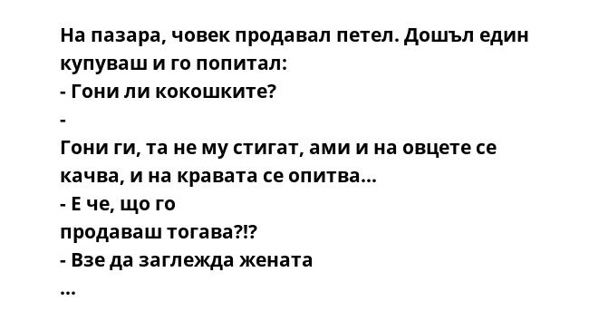 На пазара, човек продавал петел. Дошъл един купуваш и го попитал: - Гони ли кокошките? - Гони ги, та не му стигат, ами и на овцете се качва, и на кравата се опитва… - Е че, що го продаваш тогава?!? - Взе да заглежда жената