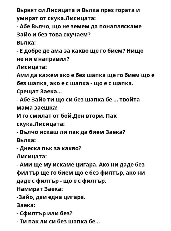 Вьрвят си Лисицата и Вьлка през гората и умират от скука.Лисицата: 
- Абе Вьлчо, що не земем да понапляскаме Зайо и без това скучаем?
Вьлка:
- Е добре де ама за какво ще го бием? Нищо не ни е направил?
Лисицата: 
Ами да кажем