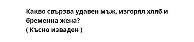 Какво свързва удавен мъж, изгорял хляб и бременна жена? 
( Късно изваден )