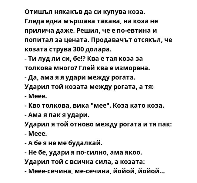 Отишъл някакъв да си купува коза.
Гледа една мършава такава, на коза не прилича даже. Решил, че е по-евтина и попитал за цената. Продавачът отсякъл, че козата струва 300 долара.
- Ти луд ли си, бе!? Ква е тая коза за толкова