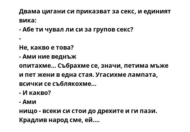 Двама цигани си приказват за секс, и единият вика: - Абе ти чувал ли си за групов секс? - Не, какво е това? - Ами ние веднъж опитахме... Събрахме се, значи, петима мъже и пет жени в една стая. Угасихме лампата, всички се съблякохме...