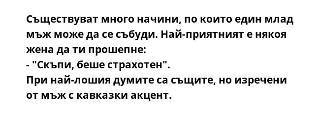 Съществуват много начини, по които един млад мъж може да се събуди. Най-приятният е някоя жена да ти прошепне:
- "Скъпи, беше страхотен".
При най-лошия думите са същите, но изречени от мъж с кавказки акцент.