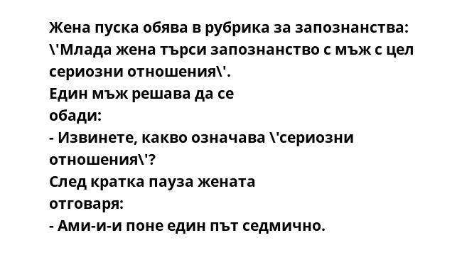 Жена пуска обява в рубрика за запознанства: \'Млада жена търси запознанство с мъж с цел сериозни отношения\'. Един мъж решава да се обади: - Извинете, какво означава \'сериозни отношения\'? След кратка пауза жената отговаря:
