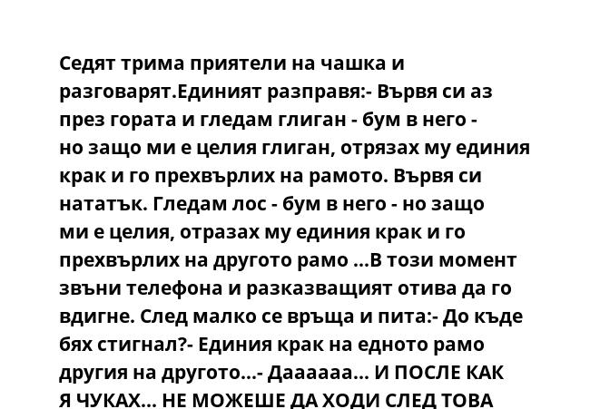  Седят трима приятели на чашка и разговарят.Единият разправя:- Вървя си аз през гората и гледам глиган - бум в него - но защо ми е целия глиган, отрязах му единия крак и го прехвърлих на рамото. Вървя си нататък. Гледам лос