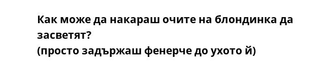 Как може да накараш очите на блондинка да засветят?
(просто задържаш фенерче до ухото й)