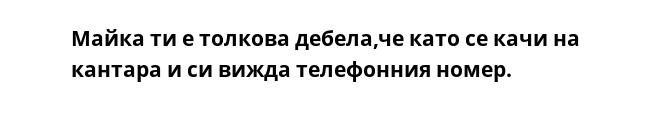 Майка ти е толкова дебела,че като се качи на кантара и си вижда телефонния номер.