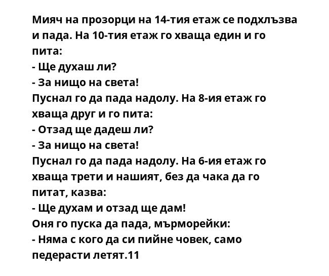 Мияч на прозорци на 14-тия етаж се подхлъзва и пада. На 10-тия етаж го хваща един и го пита:
- Ще духаш ли?
- За нищо на света!
Пуснал го да пада надолу. На 8-ия етаж го хваща друг и го пита:
- Отзад ще дадеш ли?
- За нищо