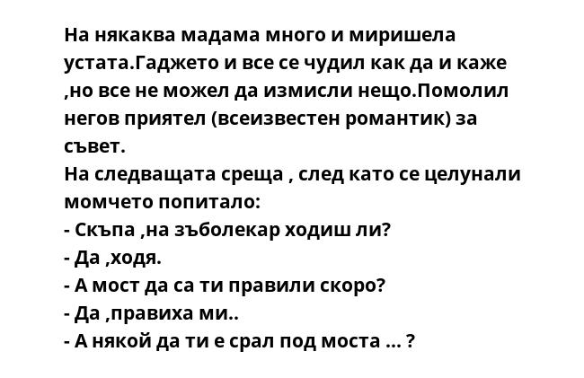 На някаква мадама много и миришела устата.Гаджето и все се чудил как да и каже ,но все не можел да измисли нещо.Помолил негов приятел (всеизвестен романтик) за съвет.
На следващата среща , след като се целунали момчето попитало:
-