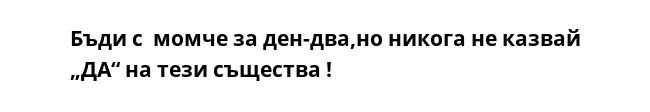 Бъди с  момче за ден-два,но никога не казвай „ДА“ на тези същества !